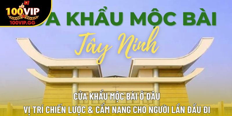 Cửa Khẩu Mộc Bài Ở Đâu – Vị Trí Chiến Lược & Cẩm Nang